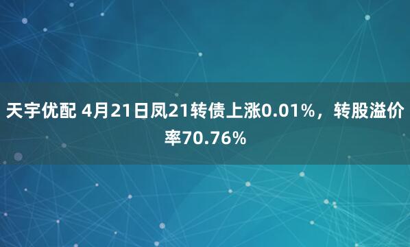 天宇优配 4月21日凤21转债上涨0.01%，转股溢价率70.76%