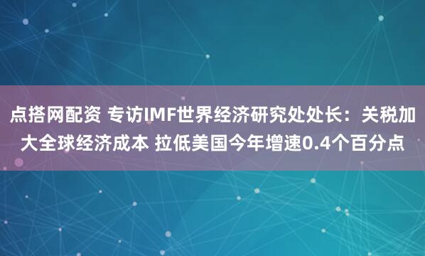 点搭网配资 专访IMF世界经济研究处处长：关税加大全球经济成本 拉低美国今年增速0.4个百分点