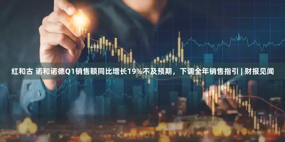 红和古 诺和诺德Q1销售额同比增长19%不及预期，下调全年销售指引 | 财报见闻