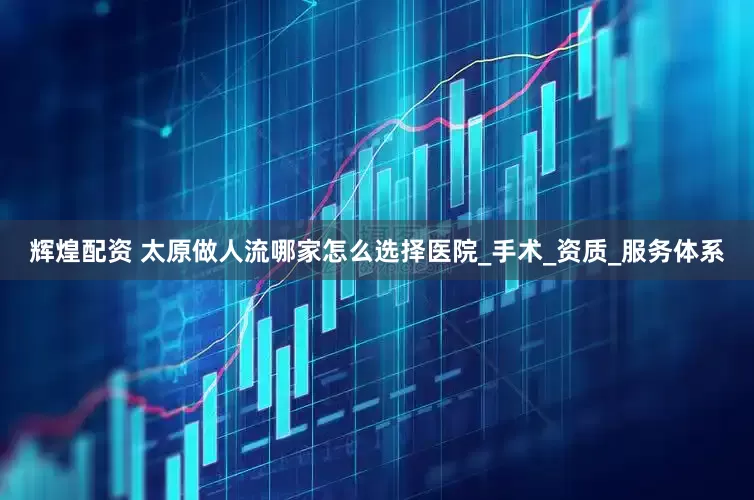 辉煌配资 太原做人流哪家怎么选择医院_手术_资质_服务体系