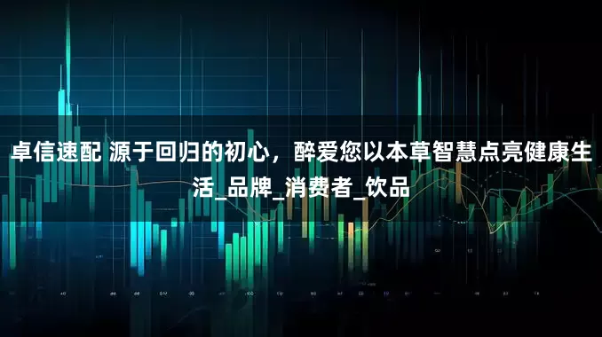 卓信速配 源于回归的初心，醉爱您以本草智慧点亮健康生活_品牌_消费者_饮品