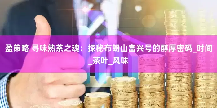 盈策略 寻味熟茶之魂：探秘布朗山富兴号的醇厚密码_时间_茶叶_风味