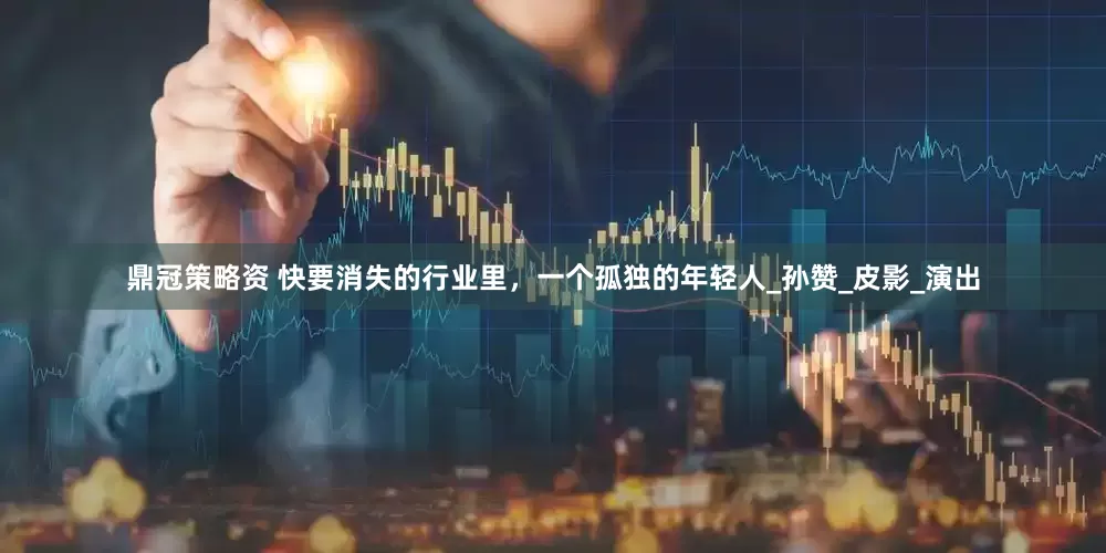 鼎冠策略资 快要消失的行业里，一个孤独的年轻人_孙赞_皮影_演出