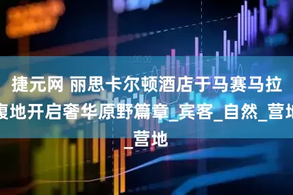捷元网 丽思卡尔顿酒店于马赛马拉腹地开启奢华原野篇章_宾客_自然_营地