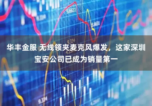 华丰金服 无线领夹麦克风爆发，这家深圳宝安公司已成为销量第一