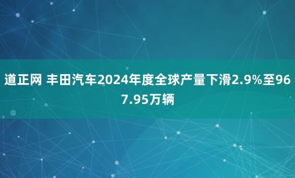 道正网 丰田汽车2024年度全球产量下滑2.9%至967.95万辆