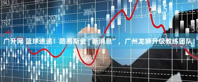 广升网 篮球速递！路易斯金“新消息”，广州龙狮升级教练团队！