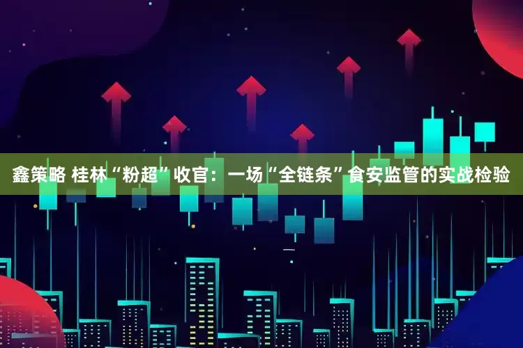 鑫策略 桂林“粉超”收官：一场“全链条”食安监管的实战检验