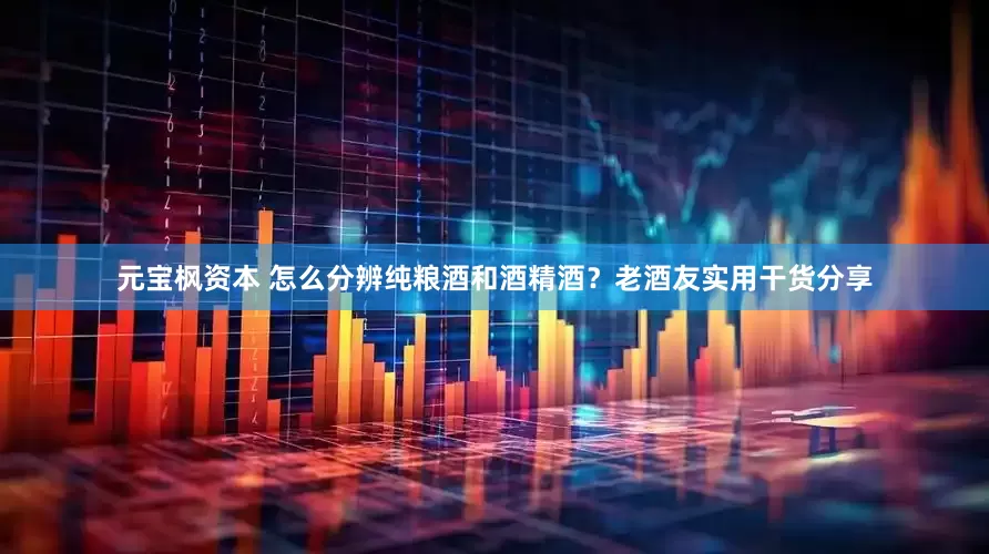 元宝枫资本 怎么分辨纯粮酒和酒精酒？老酒友实用干货分享