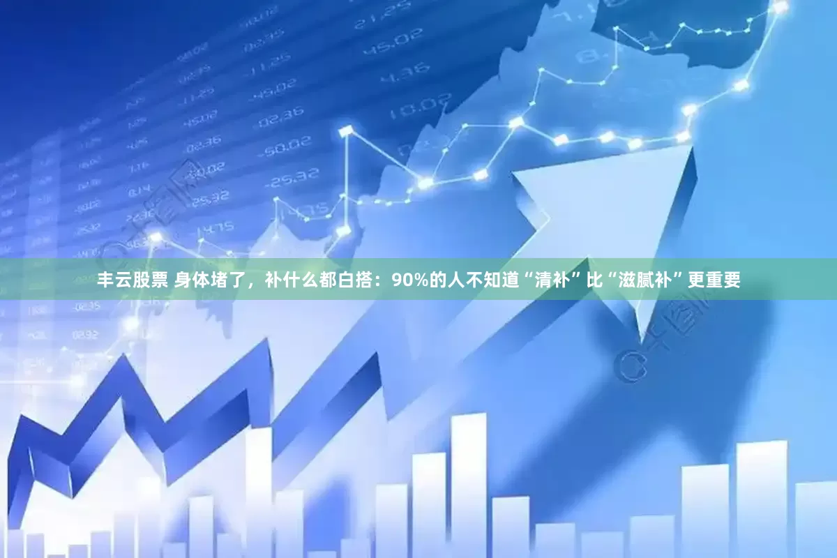 丰云股票 身体堵了，补什么都白搭：90%的人不知道“清补”比“滋腻补”更重要