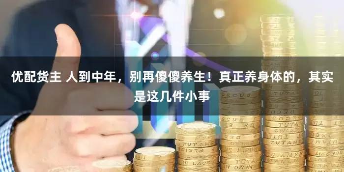优配货主 人到中年，别再傻傻养生！真正养身体的，其实是这几件小事